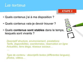 Les contenus
                                                     ETAPE 2

• Quels contenus j’ai à ma disposition ?

• Quels contenus vais-je devoir trouver ?

• Quels contenus sont stables dans le temps,
  lesquels sont vivants ?

  Descriptif structure, environnement, prestations
  Tarifs, disponibilités, coordonnées, réservation en ligne
  Actualités, liens blogs, réseaux sociaux…
  …

  Type de contenu : descriptifs textes (différentes langues),
  photos, vidéos…
 