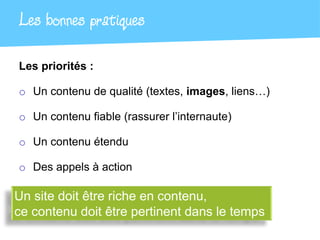 Les bonnes pratiques

Les priorités :

o Un contenu de qualité (textes, images, liens…)

o Un contenu fiable (rassurer l’internaute)

o Un contenu étendu

o Des appels à action

Un site doit être riche en contenu,
ce contenu doit être pertinent dans le temps
 