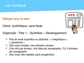 Les contenus

Rédiger pour le web :

Claire, synthétique, sans faute

Organisés : Titre 1 – Synthèse – Développement

   Pas de mots superflus ou abstraits : « magnifique »,
    « grandiose »
   Des mots simples, des phrases courtes
   Une info par phrase, une idée par paragraphe, 2 à 3 phrases
    par paragraphe
   Des mots clés répétés sans exagération
 