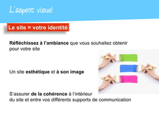 L’aspect visuel
Le site = votre identité

Réfléchissez à l’ambiance que vous souhaitez obtenir
pour votre site



Un site esthétique et à son image



S’assurer de la cohérence à l’intérieur
du site et entre vos différents supports de communication
 