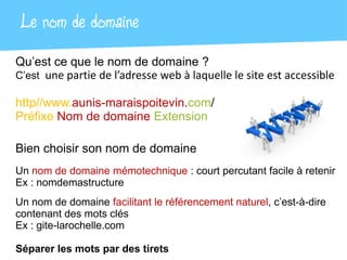 Le nom de domaine
Qu’est ce que le nom de domaine ?
C’est une partie de l’adresse web à laquelle le site est accessible

http//www.aunis-maraispoitevin.com/
Préfixe Nom de domaine Extension

Bien choisir son nom de domaine
Un nom de domaine mémotechnique : court percutant facile à retenir
Ex : nomdemastructure
Un nom de domaine facilitant le référencement naturel, c’est-à-dire
contenant des mots clés
Ex : gite-larochelle.com

Séparer les mots par des tirets
 