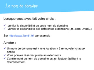 Le nom de domaine
Lorsque vous avez fait votre choix :

 vérifier la disponibilité de votre nom de domaine
 vérifier la disponibilité des différentes extensions (.fr, .com, .mobi..)

Sur http://www.1and1.fr/ par exemple

A noter :
 Un nom de domaine est « une location » à renouveler chaque
  année
 Vous pouvez réserver plusieurs extensions
 L’ancienneté du nom de domaine est un facteur facilitant le
  référencement.
 