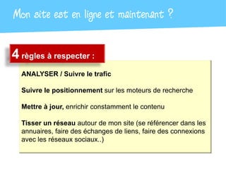 Mon site est en ligne et maintenant ?

4 règles à respecter :
  ANALYSER / Suivre le trafic

  Suivre le positionnement sur les moteurs de recherche

  Mettre à jour, enrichir constamment le contenu

  Tisser un réseau autour de mon site (se référencer dans les
  annuaires, faire des échanges de liens, faire des connexions
  avec les réseaux sociaux..)
 