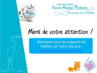 Merci de votre attention !
  Retrouvez tous les supports de l’atelier
           sur notre site pro :
       www.aunis-pro-tourisme.fr

Pour aller plus loin :

Atelier 4 : enrichir le contenu de son site
Atelier 5 : optimiser la visibilité de son site
sur les moteurs de recherche
 