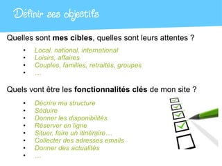 Définir ses objectifs
Quelles sont mes cibles, quelles sont leurs attentes ?
    •   Local, national, international
    •   Loisirs, affaires
    •   Couples, familles, retraités, groupes
    •   …

Quels vont être les fonctionnalités clés de mon site ?
    •   Décrire ma structure
    •   Séduire
    •   Donner les disponibilités
    •   Réserver en ligne
    •   Situer, faire un itinéraire…
    •   Collecter des adresses emails
    •   Donner des actualités
    •   …
 