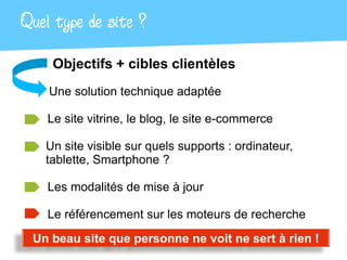 Quel type de site ?
     Objectifs + cibles clientèles
    Une solution technique adaptée

    Le site vitrine, le blog, le site e-commerce

   Un site visible sur quels supports : ordinateur,
   tablette, Smartphone ?

    Les modalités de mise à jour

    Le référencement sur les moteurs de recherche
 Un beau site que personne ne voit ne sert à rien !
 