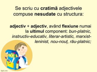 Se scriu cu cratimă adjectivele
compuse nesudate cu structura:
adjectiv + adjectiv, având flexiune numai
la ultimul component: bun-platnic,
instructiv-educativ, literar-artistic, marxist-
leninist, nou-nouț, rău-platnic;
 
