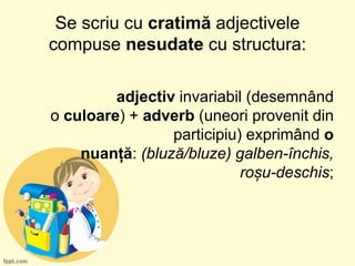 Se scriu cu cratimă adjectivele
compuse nesudate cu structura:
adjectiv invariabil (desemnând
o culoare) + adverb (uneori provenit din
participiu) exprimând o
nuanță: (bluză/bluze) galben-închis,
roșu-deschis;
 