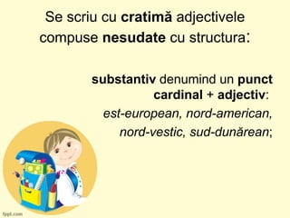 Se scriu cu cratimă adjectivele
compuse nesudate cu structura:
substantiv denumind un punct
cardinal + adjectiv:
est-european, nord-american,
nord-vestic, sud-dunărean;
 