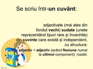 Se scriu într-un cuvânt:
adjectivele (mai ales din
fondul vechi) sudate (unele
reprezentând tipuri rare și învechite)
din cuvinte care există și independent,
cu structura:
• adjectiv + adjectiv (având flexiune numai
la ultimul component): rozalb;
 