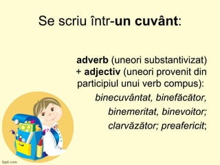 Se scriu într-un cuvânt:
adverb (uneori substantivizat)
+ adjectiv (uneori provenit din
participiul unui verb compus):
binecuvântat, binefăcător,
binemeritat, binevoitor;
clarvăzător; preafericit;
 