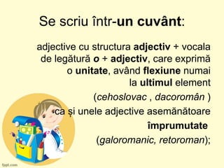 Se scriu într-un cuvânt:
adjective cu structura adjectiv + vocala
de legătură o + adjectiv, care exprimă
o unitate, având flexiune numai
la ultimul element
(cehoslovac , dacoromân )
ca și unele adjective asemănătoare
împrumutate
(galoromanic, retoroman);
 