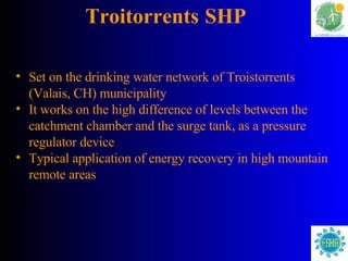 Troitorrents   SHP Set on the drinking water network of Troistorrents (Valais, CH) municipality It works on the high difference of levels between the catchment chamber and the surge tank, as a pressure regulator device Typical application of energy recovery in high mountain   remote areas 