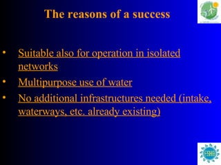 The reasons of a success Suitable also for operation in isolated networks Multipurpose use of water No additional infrastructures needed (intake, waterways, etc. already existing) 