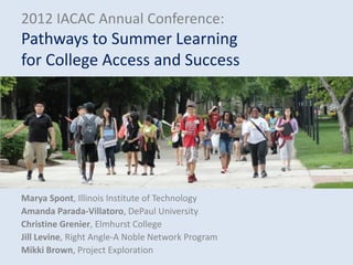 2012 IACAC Annual Conference:
Pathways to Summer Learning
for College Access and Success




Marya Spont, Illinois Institute of Technology
Amanda Parada-Villatoro, DePaul University
Christine Grenier, Elmhurst College
Jill Levine, Right Angle-A Noble Network Program
Mikki Brown, Project Exploration
 