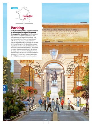 10
Parking
1 136 places de parking supplémentaires
en gestion pour EFFIA dans la capitale
du Languedoc-Roussillon ! La ville, qui avait
déjà retenu la candidature d’EFFIA en 2011
pour la gestion du parking de l’Hôtel de Ville,
lui a renouvelé sa conﬁance en lui attribuant
celle de deux nouveaux parcs souterrains :
celui du Marché aux Fleurs (685 places) et celui
de l’Arc de Triomphe (451 places). Des travaux
importants ont dans la foulée été réalisés sur les
deux sites : mise en accessibilité aux personnes
à mobilité réduite, renouvellement du matériel
de péage, mise aux normes des équipements
et amélioration de l’accueil. Ces gains renforcent
la présence d’EFFIA dans la région, avec près
de 6 500 places de stationnement en gestion.
FRANCE
Montpellier
Montpellier
 