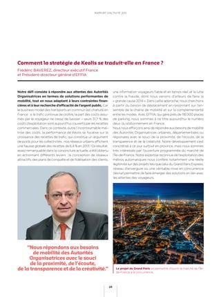 Notre déﬁ consiste à répondre aux attentes des Autorités
Organisatrices en termes de solutions performantes de
mobilité, tout en nous adaptant à leurs contraintes ﬁnan-
cières et à leur recherche d’efﬁcacité de l’argent public. Car
le business model des transports en commun est chahuté en
France : si le traﬁc continue de croître, la part des coûts assu-
més par le voyageur ne cesse de baisser – seuls 31,7 % des
coûts d’exploitation sont aujourd’hui couverts par les recettes
commerciales. Dans ce contexte, outre l’incontournable maî-
trise des coûts, la performance de Keolis se focalise sur la
croissance des recettes de traﬁc, qui constitue un argument
de poids pour les collectivités : nos réseaux urbains afﬁchent
une hausse globale des recettes de 6,4 % en 2013 ! Ce résultat,
assez remarquable dans la conjoncture actuelle, a été obtenu
en actionnant différents leviers : la conception de réseaux
attractifs, des plans de conquête et de ﬁdélisation des clients,
une information voyageurs ﬁable et en temps réel, et la lutte
contre la fraude, dont nous venons d’ailleurs de faire la
« grande cause 2014 ». Dans cette approche, nous cherchons
à partir du besoin de déplacement en raisonnant sur l’en-
semble de la chaîne de mobilité et sur la complémentarité
entre les modes. Avec EFFIA, qui gère près de 118 000 places
de parking, nous sommes à ce titre aujourd’hui le numéro
deux du stationnement en France.
Nous nous efforçons ainsi de répondre aux besoins de mobilité
des Autorités Organisatrices urbaines, départementales ou
régionales avec le souci de la proximité, de l’écoute, de la
transparence et de la créativité. Notre développement s’est
concrétisé à ce jour surtout en province, mais nous sommes
très intéressés par l’ouverture programmée du marché de
l’Île-de-France. Notre expertise reconnue de l’exploitation des
métros automatiques nous confère notamment une réelle
légitimité sur des projets tels que celui du Grand Paris Express,
réseau d’envergure où une véritable mise en concurrence
devrait permettre de faire émerger des solutions en lien avec
les attentes des voyageurs.
Comment la stratégie de Keolis se traduit-elle en France ?
Frédéric BAVEREZ, directeur exécutif France
et Président-directeur général d’EFFIA
“Nous répondons aux besoins
de mobilité des Autorités
Organisatrices avec le souci
de la proximité, de l’écoute,
de la transparence et de la créativité.” Le projet du Grand Paris va permettre d’ouvrir le marché de l’Île-
de-France à la concurrence.
23
RAPPORT D’ACTIVITÉ 2013
 
