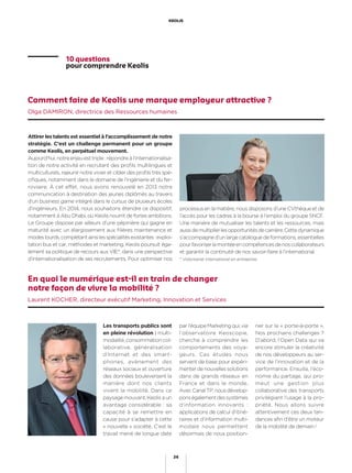Les transports publics sont
en pleine révolution : multi-
modalité, consommation col-
laborative, généralisation
d’Internet et des smart-
phones, avènement des
réseaux sociaux et ouverture
des données bouleversent la
manière dont nos clients
vivent la mobilité. Dans ce
paysagemouvant,Keolisaun
avantage considérable : sa
capacité à se remettre en
cause pour s’adapter à cette
« nouvelle » société. C’est le
travail mené de longue date
par l’équipe Marketing qui, via
l’observatoire Keoscopie,
cherche à comprendre les
comportements des voya-
geurs. Ces études nous
servent de base pour expéri-
menterdenouvellessolutions
dans de grands réseaux en
France et dans le monde.
AvecCanalTP,nousdévelop-
ponségalementdessystèmes
d’information innovants :
applications de calcul d’itiné-
raires et d’information multi-
modale nous permettent
désormais de nous position-
En quoi le numérique est-il en train de changer
notre façon de vivre la mobilité ?
Laurent KOCHER, directeur exécutif Marketing, Innovation et Services
ner sur le « porte-à-porte ».
Nos prochains challenges ?
D’abord, l’Open Data qui va
encore stimuler la créativité
de nos développeurs au ser-
vice de l’innovation et de la
performance. Ensuite, l’éco-
nomie du partage, qui pro-
meut une gestion plus
collaborative des transports
privilégiant l’usage à la pro-
priété. Nous allons suivre
attentivement ces deux ten-
dances aﬁn d’être un moteur
de la mobilité de demain !
Comment faire de Keolis une marque employeur attractive ?
Olga DAMIRON, directrice des Ressources humaines
Attirer les talents est essentiel à l’accomplissement de notre
stratégie. C’est un challenge permanent pour un groupe
comme Keolis, en perpétuel mouvement.
Aujourd’hui,notreenjeuesttriple:répondreàl’internationalisa-
tion de notre activité en recrutant des proﬁls multilingues et
multiculturels, rajeunir notre vivier et cibler des proﬁls très spé-
ciﬁques, notamment dans le domaine de l’ingénierie et du fer-
roviaire. À cet effet, nous avons renouvelé en 2013 notre
communication à destination des jeunes diplômés au travers
d’un business game intégré dans le cursus de plusieurs écoles
d’ingénieurs. En 2014, nous souhaitons étendre ce dispositif,
notamment à Abu Dhabi, où Keolis nourrit de fortes ambitions.
Le Groupe dispose par ailleurs d’une pépinière qui gagne en
maturité avec un élargissement aux ﬁlières maintenance et
modeslourds,complétantainsilesspécialitésexistantes:exploi-
tation bus et car, méthodes et marketing. Keolis poursuit éga-
lement sa politique de recours aux VIE*, dans une perspective
d’internationalisation de ses recrutements. Pour optimiser nos
processus en la matière, nous disposons d’une CVthèque et de
l’accès pour les cadres à la bourse à l’emploi du groupe SNCF.
Une manière de mutualiser les talents et les ressources, mais
aussidemultiplierlesopportunitésdecarrière.Cettedynamique
s’accompagne d’un large catalogue de formations, essentielles
pourfavoriserlamontéeencompétencesdenoscollaborateurs
et garantir la continuité de nos savoir-faire à l’international.
* Volontariat international en entreprise.
10 questions
pour comprendre Keolis
26
KEOLIS
 