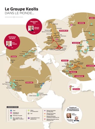 Le Groupe Keolis
DANS LE MONDE...
Washington
Pompano
Fort Lauderdale
Collier County
Anaheim
Pomona
Monrovia
Lancaster
Merced
South Lake Tahoe
Van Nuys
San Francisco
Martinez
Richmond
ÉTATS-UNIS
Gaspé
Montréal
Longueuil
Rimouski
Campbellton
Trois-Rivières
Drummondville
Rivière-du-Loup
Québec
CANADA
Waterloo
Fresno
Boston
Las Vegas
Amérique
du Nord
Éric
Asselin
Projets et
développement
à l'international
Jean-Pierre
Deghaye
Leila
Frances
NORVÈGE
DANEMARK
ALLEMAGNE
PAYS-BAS
BELGIQUE
SUÈDE
Aalborg
Hinnerup
Helsingborg
Copenhague
Slagelse
Rahden
Münster
Zwolle
Enschede
Apeldoorn
Venlo
Düsseldorf
Kassel
Soest
Lemgo
Hamm
Nyköping
Odensbacken
Göteborg
Jönköping
Bergen
Dalarna
LUXEMBOURG
Keolis
Vlaanderen
Eurobussing
Bielefeld
Dortmund
Zutphen
Oldenzaal
PORTUGAL
Porto
Ashford
Leeds
Eastbourne
Sheffield
Brighton
Edinburgh
Newcastle
Cleethorpes
Birmingham
Coventry
Canterbury
Dover
Hastings
York
Hull
Glasgow
Windermere
Blackpool
Hereford
London
Southampton
Portsmouth
Barrow-in-Furness
Gatwick
Liverpool
Manchester
Shrewsbury
Nottingham
ROYAUME-UNI
Royaume-
Uni
Alistair
Gordon
Train
Tramway en
exploitation
Tramway en projet
Bus / navette / car
interurbain / scolaire /
PMR
Implantations hors
plateformes
Taxi
Métro
en construction
Réseau ferroviaire
FirstKeolis, Royaume-Uni
Réseau ferroviaire Govia,
Royaume-Uni
Réseau ferroviaire
en Allemagne
Réseau ferroviaire
aux Pays-Bas
LÉGENDESMONDE
 