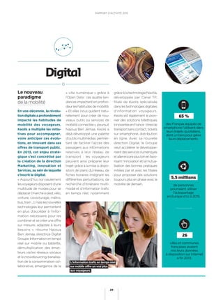 de personnes
pourraient utiliser
l’autopartage
en Europe d’ici à 2015.
5,5 millions
des Français équipés de
smartphone l’utilisent dans
leurs trajets quotidiens,
dont un tiers pour gérer
leurs déplacements.
65 %
En une décennie, la révolu-
tiondigitaleaprofondément
impacté les habitudes de
mobilité des voyageurs.
Keolis a multiplié les initia-
tives pour accompagner,
voire anticiper ces évolu-
tions, en innovant dans ses
offres de transport public.
En 2013, cet enjeu straté-
gique s’est concrétisé par
la création de la direction
Marketing, Innovation et
Services, au sein de laquelle
s’inscrit le Digital.
« Aujourd’hui, non seulement
lesvoyageursdisposentd’une
multitude de modes pour se
déplacer(marcheàpied,vélo,
voiture, covoiturage, métro,
bus,tram…),maislesnouvelles
technologies leur permettent
en plus d’accéder à l’infor-
mation nécessaire pour les
combineretsecréeruneoffre
sur mesure, adaptée à leurs
besoins », résume Najoua
Ben Jemaa, directrice Digital
Groupe.Informationentemps
réel sur mobile ou tablette,
démultiplication des émet-
teurs via les réseaux sociaux
etlecrowdsourcing,banalisa-
tion de la consommation col-
laborative, émergence de la
Digital
« ville numérique » grâce à
l’Open Data : ces quatre ten-
dances impactent en profon-
deurleshabitudesdemobilité.
« Et elles nous guident natu-
rellement pour créer de nou-
veaux outils ou services de
mobilitéconnectée»,poursuit
Najoua Ben Jemaa. Keolis a
déjà développé une palette
d’outils multimédias permet-
tant de faciliter l’accès des
passagers aux informations
relatives à leur réseau de
transport : les voyageurs
peuvent ainsi préparer leur
trajet grâce à la mise à dispo-
sition de plans du réseau, de
ﬁches horaires intégrant les
différentes perturbations, de
recherche d’itinéraire multi-
modal et d’information traﬁc
en temps réel, notamment
grâce à la technologie Navitia,
développée par Canal TP,
filiale de Keolis spécialisée
danslestechnologiesdigitales
d’information voyageurs.
Keolis est également le pion-
nier des solutions billettiques
innovantesenFrance:titresde
transportsanscontact,tickets
sur smartphone, distribution
en ligne. Avec sa nouvelle
direction Digital, le Groupe
veut accélérer le développe-
mentdesservicesnumériques
etallerencoreplusloinenfavo-
risantl’innovationetlamutua-
lisation des bonnes pratiques
initiées par et avec les ﬁliales
pour proposer des solutions
toujours plus en phase avec la
mobilité de demain.
villes et communes
françaises avaient
mis leurs données
à disposition sur Internet
à ﬁn 2013.
26
Le nouveau
paradigme
de la mobilité
L’information traﬁc en temps réel
sur mobile offre un vrai plus
aux voyageurs.
RAPPORT D’ACTIVITÉ 2013
29
 