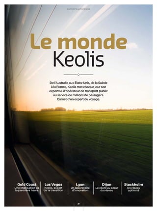De l’Australie aux États-Unis, de la Suède
à la France, Keolis met chaque jour son
expertise d’opérateur de transport public
au service de millions de passagers.
Carnet d’un expert du voyage.
Gold Coast
Une implication de
la première heure
Las Vegas
Keolis, expert
de la transition
Lyon
Un laboratoire
d’innovation
Dijon
Le client au cœur
du réseau
Stockholm
Un réseau
optimisé
Le monde
Keolis
RAPPORT D’ACTIVITÉ 2013
31
 