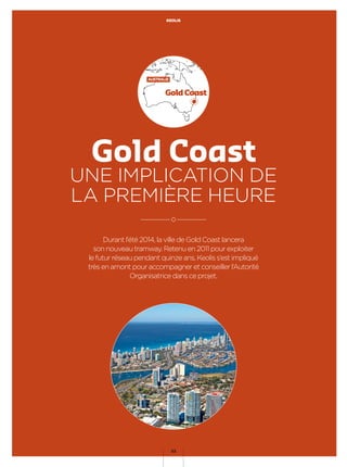 Durant l’été 2014, la ville de Gold Coast lancera
son nouveau tramway. Retenu en 2011 pour exploiter
le futur réseau pendant quinze ans, Keolis s’est impliqué
très en amont pour accompagner et conseiller l’Autorité
Organisatrice dans ce projet.
Gold Coast
UNE IMPLICATION DE
LA PREMIÈRE HEURE
Gold Coast
AUSTRALIE
KEOLIS
32
 