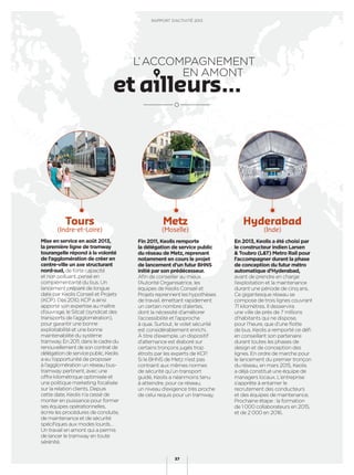 L’ACCOMPAGNEMENT
EN AMONT
Mise en service en août 2013,
la première ligne de tramway
tourangelle répond à la volonté
de l’agglomération de créer en
centre-ville un axe structurant
nord-sud, de forte capacité
et non polluant, pensé en
complémentarité du bus. Un
lancement préparé de longue
date par Keolis Conseil et Projets
(KCP). Dès 2010, KCP a ainsi
apporté son expertise au maître
d’ouvrage, le Sitcat (syndicat des
transports de l’agglomération),
pour garantir une bonne
exploitabilité et une bonne
maintenabilité du système
tramway. En 2011, dans le cadre du
renouvellement de son contrat de
délégationdeservicepublic,Keolis
a eu l’opportunité de proposer
à l’agglomération un réseau bus-
tramway pertinent, avec une
offre kilométrique optimisée et
une politique marketing focalisée
sur la relation clients. Depuis
cette date, Keolis n’a cessé de
monter en puissance pour former
ses équipes opérationnelles,
écrire les procédures de conduite,
de maintenance et de sécurité
spéciﬁques aux modes lourds…
Un travail en amont qui a permis
de lancer le tramway en toute
sérénité.
Fin 2011, Keolis remporte
la délégation de service public
du réseau de Metz, reprenant
notamment en cours le projet
de lancement d’un futur BHNS
initié par son prédécesseur.
Aﬁn de conseiller au mieux
l’Autorité Organisatrice, les
équipes de Keolis Conseil et
Projets reprennent les hypothèses
de travail, émettant rapidement
un certain nombre d’alertes,
dont la nécessité d’améliorer
l’accessibilité et l’approche
à quai. Surtout, le volet sécurité
est considérablement enrichi.
À titre d’exemple, un dispositif
d’alternance est élaboré sur
certains tronçons jugés trop
étroits par les experts de KCP.
Si le BHNS de Metz n’est pas
contraint aux mêmes normes
de sécurité qu’un transport
guidé, Keolis a néanmoins tenu
à atteindre, pour ce réseau,
un niveau d’exigence très proche
de celui requis pour un tramway.
En 2013, Keolis a été choisi par
le constructeur indien Larsen
& Toubro (L&T) Metro Rail pour
l’accompagner durant la phase
de conception du futur métro
automatique d’Hyderabad,
avant de prendre en charge
l’exploitation et la maintenance
durant une période de cinq ans.
Ce gigantesque réseau se
compose de trois lignes couvrant
71 kilomètres. Il desservira
une ville de près de 7 millions
d’habitants qui ne dispose,
pour l’heure, que d’une ﬂotte
de bus. Keolis a remporté ce déﬁ
en conseillant son partenaire
durant toutes les phases de
design et de conception des
lignes. En ordre de marche pour
le lancement du premier tronçon
du réseau, en mars 2015, Keolis
a déjà constitué une équipe de
managers locaux. L’entreprise
s’apprête à entamer le
recrutement des conducteurs
et des équipes de maintenance.
Prochaine étape : la formation
de 1 000 collaborateurs en 2015,
et de 2 000 en 2016.
Tours
(Indre-et-Loire)
Metz
(Moselle)
Hyderabad
(Inde)
RAPPORT D’ACTIVITÉ 2013
37
 