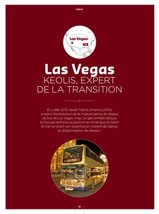 En juillet 2013, Keolis Transit America (KTA)
a repris l’exploitation de la majeure partie du réseau
de bus de Las Vegas. Avec ce gain emblématique,
le Groupe renforce sa position en Amérique du Nord
et met en avant son expertise en matière de reprise
et d’optimisation de réseaux.
Las Vegas
KEOLIS, EXPERT
DE LA TRANSITION
Las Vegas
USA
KEOLIS
38
 