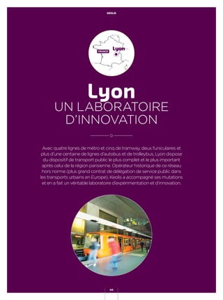 KEOLIS
44
Avec quatre lignes de métro et cinq de tramway, deux funiculaires et
plus d’une centaine de lignes d’autobus et de trolleybus, Lyon dispose
du dispositif de transport public le plus complet et le plus important
après celui de la région parisienne. Opérateur historique de ce réseau
hors norme (plus grand contrat de délégation de service public dans
les transports urbains en Europe), Keolis a accompagné ses mutations
et en a fait un véritable laboratoire d’expérimentation et d’innovation.
Lyon
UN LABORATOIRE
D’INNOVATION
LyonFRANCE
KEOLIS
44
 