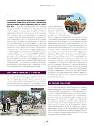 RAPPORT D’ACTIVITÉ 2013
45
prèsde72 %desdépla-
cements. Pour parvenir
à ce chiffre record, l’Auto-
rité Organisatrice a pu
compter sur l’implication de
Keolis. L’opérateur a étudié l’offre de véhicules hybrides
– thermiques et électriques. Constatant que la technologie
était encore trop récente pour offrir de véritables retours
d’expérience, notamment sur le vieillissement des sys-
tèmes de stockage d’énergie, il mène une expérimentation
inédite en testant, pendant un an, trois modèles d’autobus
hybrides. Objectif : sélectionner le plus performant et le
plus adapté aux besoins du réseau. Keolis a également
signé, avec Alstom et le Sytral, une convention tripartite
pour optimiser la récupération de l’énergie dégagée au
freinage par les métros et les trams. Une démarche de
sélection pointue qui s’inscrit dans l’une des missions
conﬁées par le Sytral à Keolis : exploiter et maintenir ses
infrastructures de transport, un patrimoine évalué à
4,2 milliards d’euros. En optimisant le choix du matériel
roulant, Keolis garantit ainsi à l’Autorité Organisatrice la
sécurité et la ﬁabilité du service, mais aussi une meilleure
durée de vie de ses équipements. Un élément capital pour
les collectivités, dont les ressources ﬁnancières seront de
plus en plus contraintes.
LA CULTURE DU PARTAGE
Ces innovations au sein du réseau lyonnais et l’excellente
relation établie avec l’Autorité Organisatrice ont fait de la
ﬁliale rhônalpine une référence mondiale des transports
publics. Jouant pleinement son rôle de laboratoire d’idées,
celle-ci accueille les acteurs désireux de s’inspirer de ses
innovations pour leurs projets de mobilité. En 2013, près de
180délégationsontainsiétéaccueilliesàLyon :collectivités
ayant sélectionné le Groupe à la suite d’un appel d’offres,
représentants de pays en voie de développement dans le
cadre de la Coopération pour le développement et l’amé-
lioration des transports urbains et périurbains (Codatu), ou
bienencoreﬁlialesdeKeolisenquêtedebonnespratiques.
De quoi hisser la deuxième agglomération de France au
rang de capitale de l’intermodalité !
Chaque jour, les transports en commun lyonnais enre-
gistrent près de 1,6 million de voyages : une affluence
record qui en fait le réseau le plus fréquenté de France,
horsParis. Le résultat d’un effort constant mené pour faire
de Lyon un territoire de référence en matière de mobilité
interconnectée et durable. Depuis vingt ans, l’Autorité
OrganisatriceetKeolisn’ontcessédefaireévoluerleréseau,
qu’il s’agisse d’intégrer des technologies innovantes, de
s’adapter aux nouveaux usages des transports ou
d’accompagner les mutations du territoire. En 2013, Keolis
et le Sytral ont ainsi inauguré une extension de la ligne B
du métro permettant de desservir la gare d’Oullins, une
anciennefricheindustriellequelavillesouhaitaitdynamiser.
Les travaux, qui ont duré plusieurs années, ont nécessité le
creusement d’un vaste tunnel sous le Rhône. Ce prolonge-
ment facilite désormais le parcours de 20 000 voyageurs
quotidiens. Reliée aux gares routière et SNCF, dotée d’un
parking à vélos et d’un parc relais, la nouvelle station
constitue également un pôle multimodal attractif pour les
citadins comme pour les entreprises. En 2014, le prolonge-
ment de la ligne T1 du tramway, qui emprunte le nouveau
pont Raymond-Barre, permet aux Lyonnais de proﬁter
d’un axe réservé aux modes doux et aux piétons.
PRÉCURSEUR DES MODES ÉLECTRIQUES
Ce souci constant de conjuguer problématiques envi-
ronnementales et enjeux de mobilité constitue l’un des
moteurs d’innovation des transports de la métropole
lyonnaise. Le réseau est aujourd’hui l’un des plus avancés
dans le recours aux modes électriques, qui représentent
Le réseau du tramway
lyonnais dessert près
de 100 stations.
Des bus hybrides sont testés
en conditions réelles
d’exploitation.
RAPPORT D’ACTIVITÉ 2013
45
 
