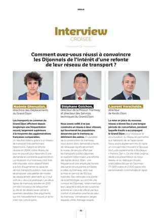 Interview
CROISÉE
Laurent Verschelde,
directeur
de Keolis Dijon
Stéphane Goichon,
directeur de la Mission Tramway
et directeur des Services
techniques du Grand Dijon
Noémie Ghersallah,
directrice des Déplacements
du Grand Dijon
La mise en place du nouveau
réseau a donné lieu à une longue
période de concertation, pendant
laquelle Keolis a accompagné
le Grand Dijon pour expliquer la
structuration du réseau et permettre
aux habitants de se l’approprier.
Nous avons également mis en ligne
un concept très innovant à l’époque,
tout juste expérimenté à Bordeaux :
« Parlons Zen ». Ce site Web original,
dédié à la présentation du futur
réseau et au dialogue citoyen,
a été plébiscité par les Dijonnais :
77 000 visites et 2 000 packs info
personnalisés commandés en ligne.
Les transports en commun du
Grand Dijon afﬁchent depuis
longtemps une fréquentation
record, largement supérieure
à la moyenne des agglomérations
françaises comparables.
Un résultat obtenu grâce à un réseau
de transport très performant.
Néanmoins, malgré sa refonte
réussie en 2004, notre réseau de
bus ne pouvait plus répondre à une
demandeenconstanteaugmentation.
La nécessité d’un tramway s’est très
vite imposée, notre objectif étant
à la fois d’augmenter la capacité
de nos transports publics, mais aussi
de proposer une palette de modes
de déplacement alternatifs au « tout
voiture », doux et pratiques. Les deux
lignes de tramway lancées en 2012
ont été l’occasion de refaçonner
la ville et de désenclaver certains
quartiers sensibles. Des arguments
qui ont naturellement trouvé un écho
chez nos concitoyens.
Nous avons veillé à ne pas
construire un réseau à deux vitesses,
qui favoriserait les populations
desservies par le tramway au
détriment des autres. En parallèle
de la construction du tramway,
nous avons donc demandé à Keolis
de rehausser signiﬁcativement
le niveau de service offert par
les transports publics dijonnais
en opérant notamment une refonte
des lignes de bus. Bilan : une
fréquence et une amplitude horaire
des lignes structurantes similaires
à celles du tramway, ainsi que
la mise en service de 102 bus
hybrides. Des véhicules à la pointe
de la technologie, qui ont très vite
conquis les Dijonnais, notamment par
leur capacité à réduire les nuisances
sonores en cœur de ville et par leur
confort d’utilisation proche de celui
du tramway : climatisation, larges
espaces vitrés, freinage souple…
KEOLIS
52
Comment avez-vous réussi à convaincre
les Dijonnais de l’intérêt d’une refonte
de leur réseau de transport ?
 