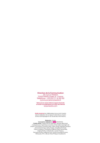 Direction de la Communication
20, rue Le Peletier
75320 PARIS Cedex 9 - France
Téléphone : +33 (0)1 71 32 90 00
communication@keolis.fr
Retrouvez la version Web du rapport d’activité
et toutes nos publications sur notre site Internet
www.keolis.com
Keolis remercie les collaborateurs qui se sont investis
dans la réalisation de ce rapport d’activité, au travers
de leurs témoignages et du recueil des informations.
Rédaction : Angie.
Conception-réalisation : (RAKE013)
Crédits photo : Keolis DR, Éric Bernard, Jacques Blanchard,
Contextes pour Spéciﬁque, Courtesy of the Gold Coast light rail
project, Dominique Couineau/Capa, Julien Daniel, Raphaël Dautigny,
Jenna Dosch/Capa, Getty Images, Gisselbrecht/Andia,
Thierry Godefroy, Christophe Guillamet, Berti Hanna/Rea,
Leligny/Andia, Lhoté/Andia, Laurent Mayeux,
Perrogon/Andia, Guillaume Prié, Laurent Rousselin/Amiens
Métropole, RTC, Ville de Metz/Philippe Gisselbrecht
 