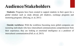 Audience/Stakeholders
Students: Programs have been created to support students in their quest for a
global mindset such as study abroad, job shadows, exchange programs and
mentoring programs. (DeLong, et. al, 2011)
Outside workforce: With the workforce becoming more global companies are
recruiting individuals who have intercultural communications comprehension from
their experience; they are looking at emotional intelligence as a predictor of
intercultural communication.(Fall, et. al, 2013)
 