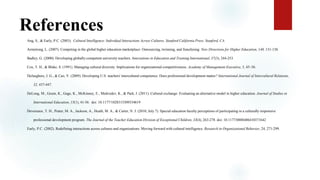 References
Ang, S., & Early, P.C. (2003). Cultural Intelligence: Individual Interactions Across Cultures. Stanford California Press. Stanford, CA.
Armstrong, L. (2007). Competing in the global higher education marketplace: Outsourcing, twinning, and franchising. New Directions for Higher Education, 140, 131-138.
Badley, G. (2000). Developing globally-competent university teachers. Innovations in Education and Training International, 37(3), 244-253.
Cox, T. H., & Blake, S. (1991). Managing cultural diversity: Implications for organizational competitiveness. Academy of Management Executive, 5, 45–56.
DeJaeghere, J. G., & Cao, Y. (2009). Developing U.S. teachers' intercultural competence: Does professional development matter? International Journal of Intercultural Relations,
32, 437-447.
DeLong, M., Geum, K., Gage, K., McKinney, E., Medvedev, K., & Park, J. (2011). Cultural exchange: Evaluating an alternative model in higher education. Journal of Studies in
International Education, 15(1), 41-56. doi: 10.1177/1028315309334619 to ne
Devereaux, T. H., Prater, M. A., Jackson, A., Heath, M. A., & Carter, N. J. (2010, July 7). Special education faculty perceptions of participating in a culturally responsive
professional development program. The Journal of the Teacher Education Division of Exceptional Children, 33(4), 263-278. doi: 10.1177/0888406410371642
Early, P.C. (2002). Redefining interactions across cultures and organizations: Moving forward with cultural intelligence. Research in Organizational Behavior, 24, 271-299.
 