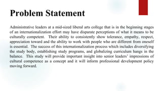 Problem Statement
Administrative leaders at a mid-sized liberal arts college that is in the beginning stages
of an internationalization effort may have disparate perceptions of what it means to be
culturally competent. Their ability to consistently show tolerance, empathy, respect,
appreciation toward and the ability to work with people who are different from oneself
is essential. The success of this internationalization process which includes diversifying
the study body, establishing study programs, and globalizing curriculum hangs in the
balance. This study will provide important insight into senior leaders’ impressions of
cultural competence as a concept and it will inform professional development policy
moving forward.
 