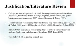 Justification/Literature Review
 Colleges are increasing their global reach through partnerships with international
institutions, faculty and student exchange programs, online courses, and global
branch campuses (Armstrong, 2007; Utsumi, Rossman, & Rosen, 1989).
 Most research on cultural competence has focused only on students (Geelhoed, Abe,
& Talbot, 2003; Martin, 1989) or faculty (Badley, 2000; DeJaeghere & Cao, 2009).
 Administrators also require cultural competence in order to work with diverse
students, faculty, and global partners (Spendlove, 2007; Trow, 1983).
 This study will fill an existing research gap.
 