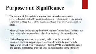Purpose and Significance
 The purpose of this study is to explore how cultural competence is
perceived and described by administrators at a predominantly white private
liberal arts college that is at the beginning stages of an internationalization
effort.
 Many colleges are increasing their enrollments of international students, but
little research has explored the cultural competency of campus leaders.
 Cultural competence will be generally defined as the possession of
tolerance, empathy, respect, appreciation, and the ability to work with
people who are different from oneself (Taylor, 1994). Cultural intelligence
and cultural competence are often used interchangeably in the literature.
 