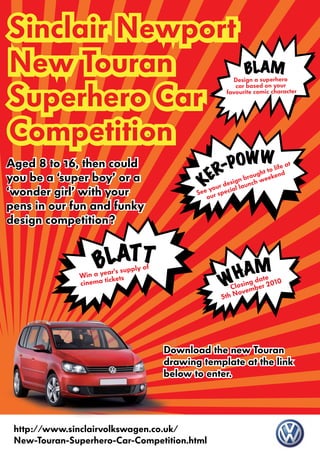 Sinclair Newport
New Touran                                                   Design a
                                                                     BLsupeM
                                                                       A
                                                                           rhero


Superhero Car
                                                              car based on your
                                                           favourite comic character




Competition
Aged 8 to 16, then could                                  OWWlife at
                                                        -P ght to d
you be a ‘super boy’ or a                              R
                                                     E r design burnocuh weeken
                                              K
                                                       u        la
‘wonder girl’ with your                            e yo special
                                                 Se ur
                                                    o
pens in our fun and funky
design competition?


                   B LATT                                      M
                     ear’s sup
                               ply   of
                                                             Adate 0
                                                           Hing 201
                                                          Ws
              Win a y kets
                       ic
              cinema t
                                                            Clo ember
                                                               ov
                                                         5th N




                                          Download the new Touran
                                          drawing template at the link
                                          below to enter.




 http://www.sinclairvolkswagen.co.uk/
 New-Touran-Superhero-Car-Competition.html
 