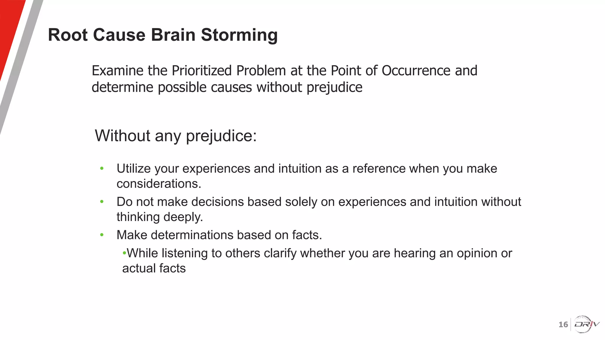 16
Root Cause Brain Storming
Without any prejudice:
• Utilize your experiences and intuition as a reference when you make
considerations.
• Do not make decisions based solely on experiences and intuition without
thinking deeply.
• Make determinations based on facts.
•While listening to others clarify whether you are hearing an opinion or
actual facts
Examine the Prioritized Problem at the Point of Occurrence and
determine possible causes without prejudice
 