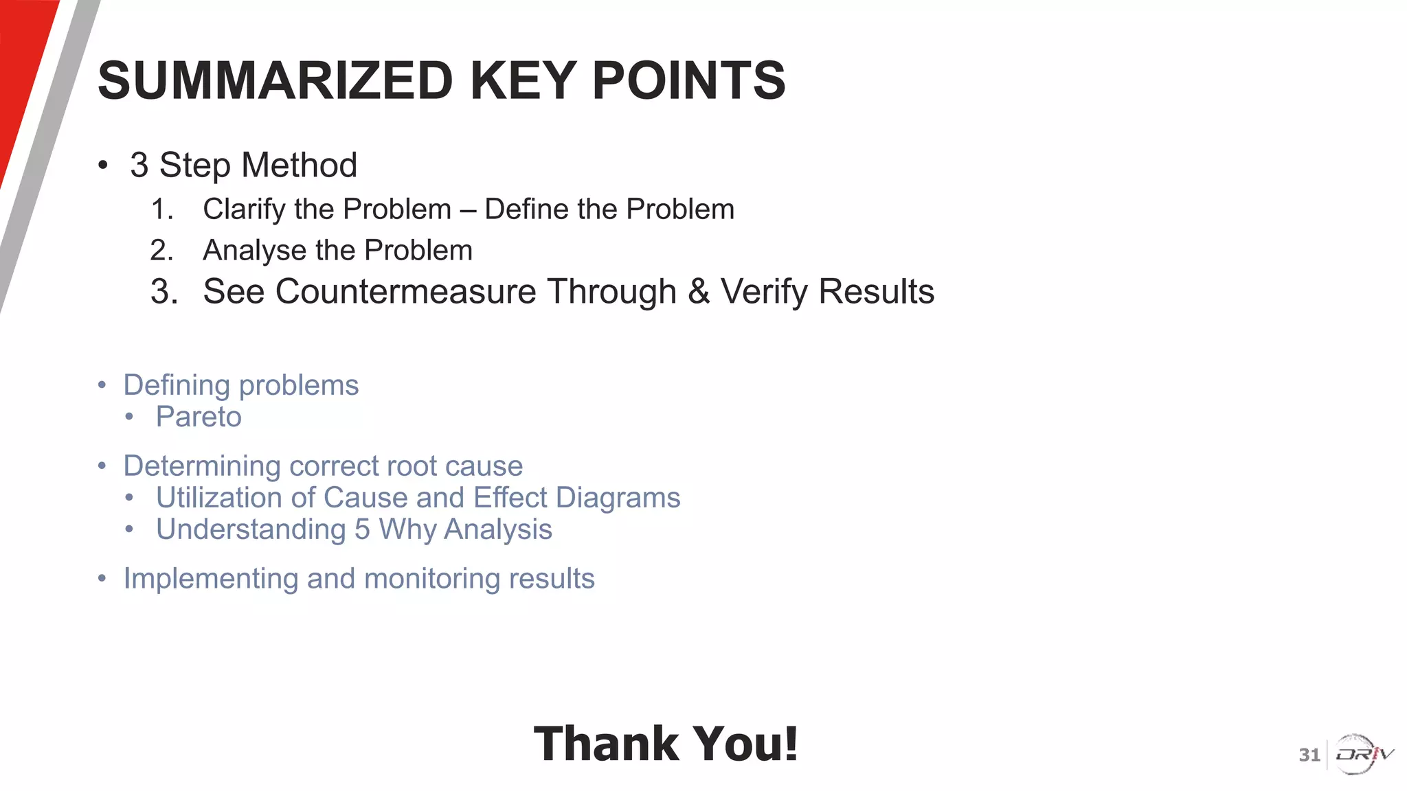 31
SUMMARIZED KEY POINTS
• 3 Step Method
1. Clarify the Problem – Define the Problem
2. Analyse the Problem
3. See Countermeasure Through & Verify Results
• Defining problems
• Pareto
• Determining correct root cause
• Utilization of Cause and Effect Diagrams
• Understanding 5 Why Analysis
• Implementing and monitoring results
Thank You!
 