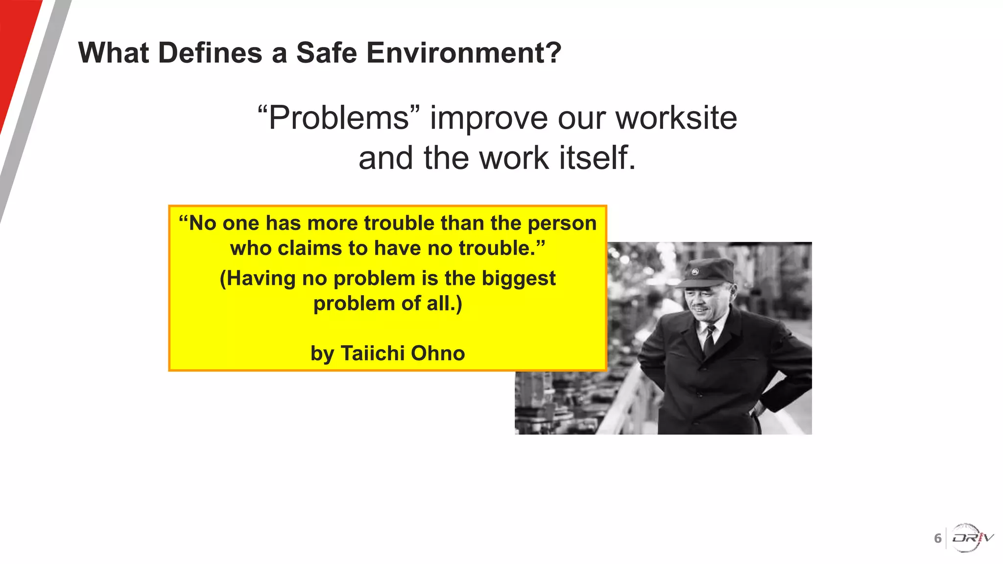 6
What Defines a Safe Environment?
“Problems” improve our worksite
and the work itself.
“No one has more trouble than the person
who claims to have no trouble.”
(Having no problem is the biggest
problem of all.)
by Taiichi Ohno
 