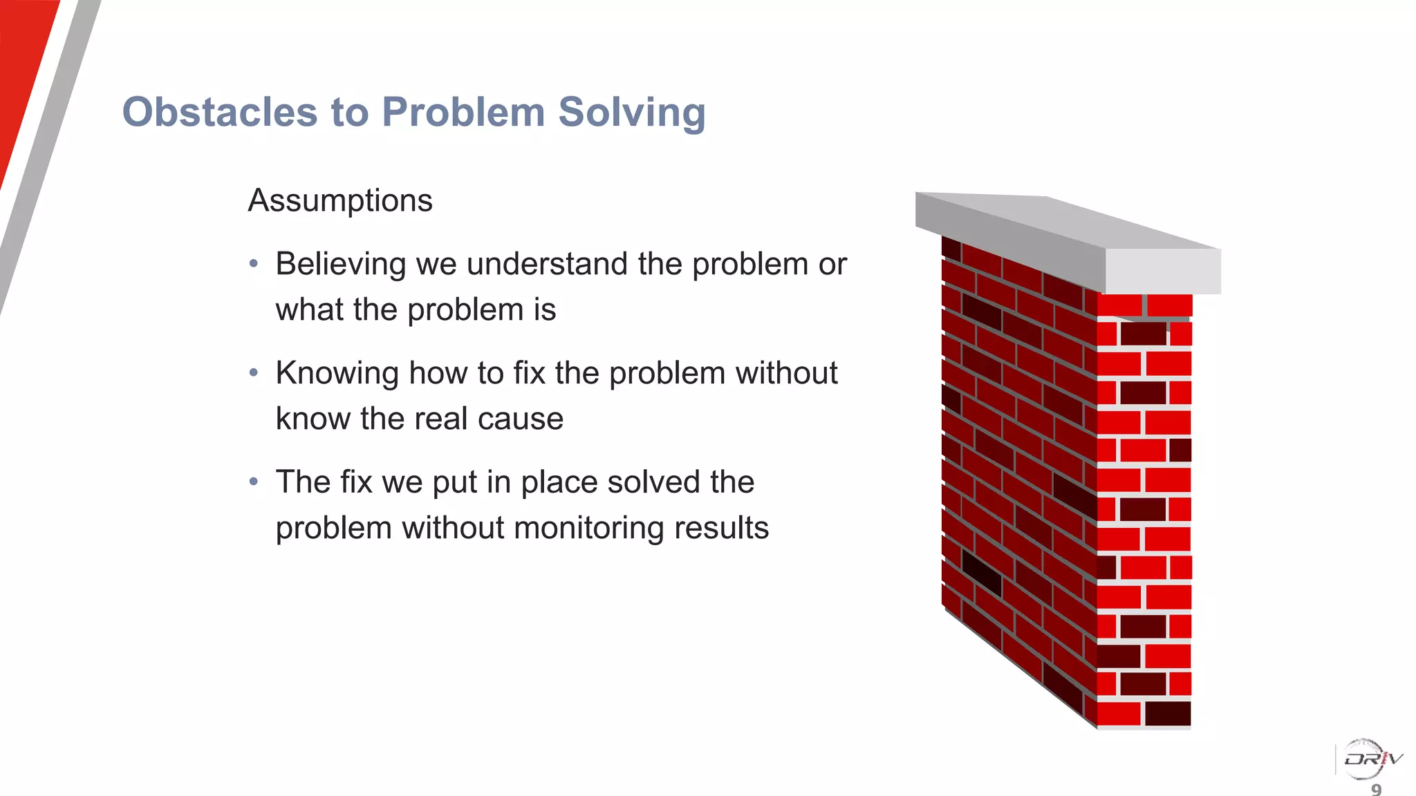 Obstacles to Problem Solving
Assumptions
• Believing we understand the problem or
what the problem is
• Knowing how to fix the problem without
know the real cause
• The fix we put in place solved the
problem without monitoring results
 
