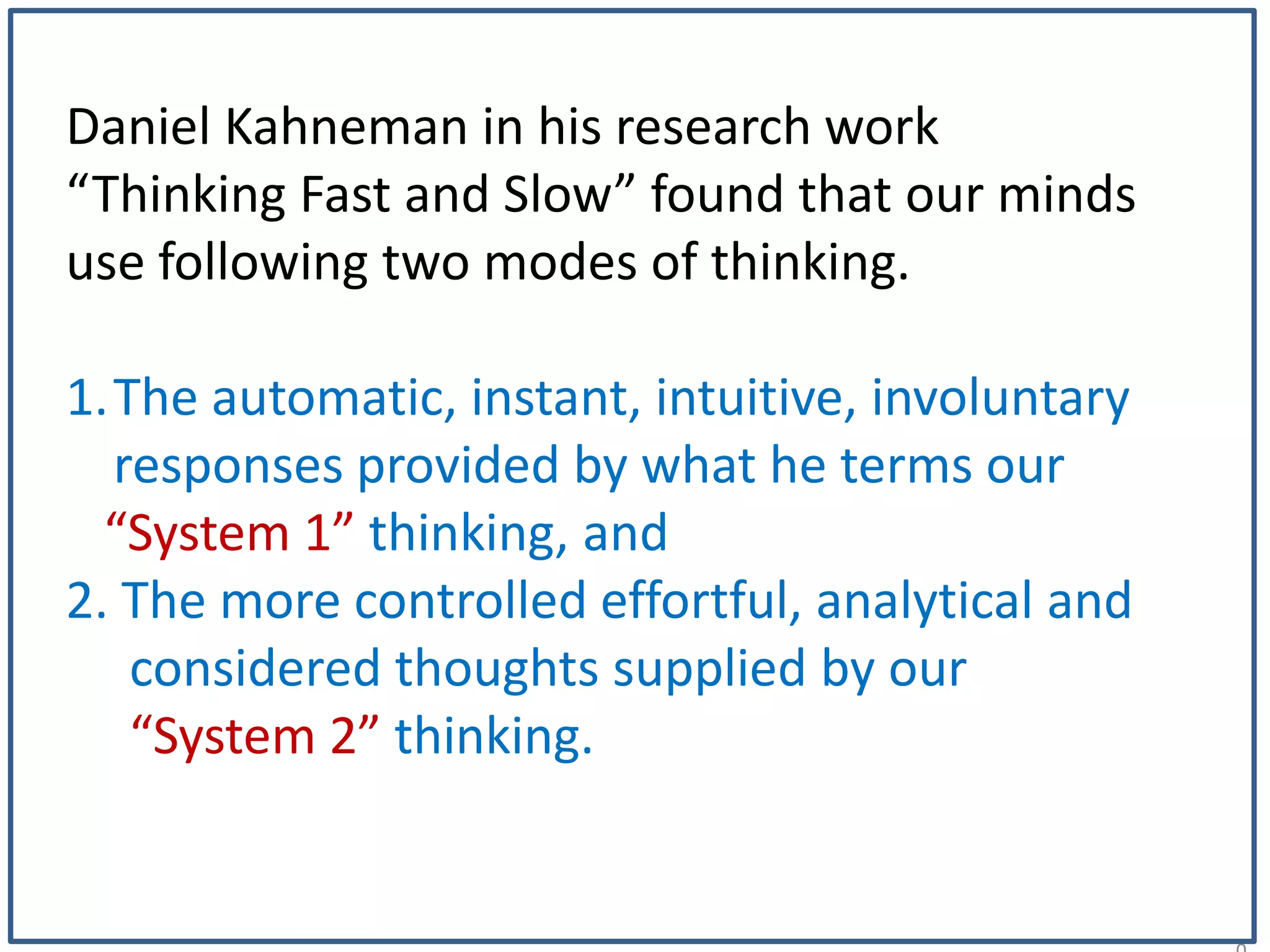 1
Daniel Kahneman in his research work
“Thinking Fast and Slow” found that our minds
use following two modes of thinking.
1.The automatic, instant, intuitive, involuntary
responses provided by what he terms our
“System 1” thinking, and
2. The more controlled effortful, analytical and
considered thoughts supplied by our
“System 2” thinking.
 