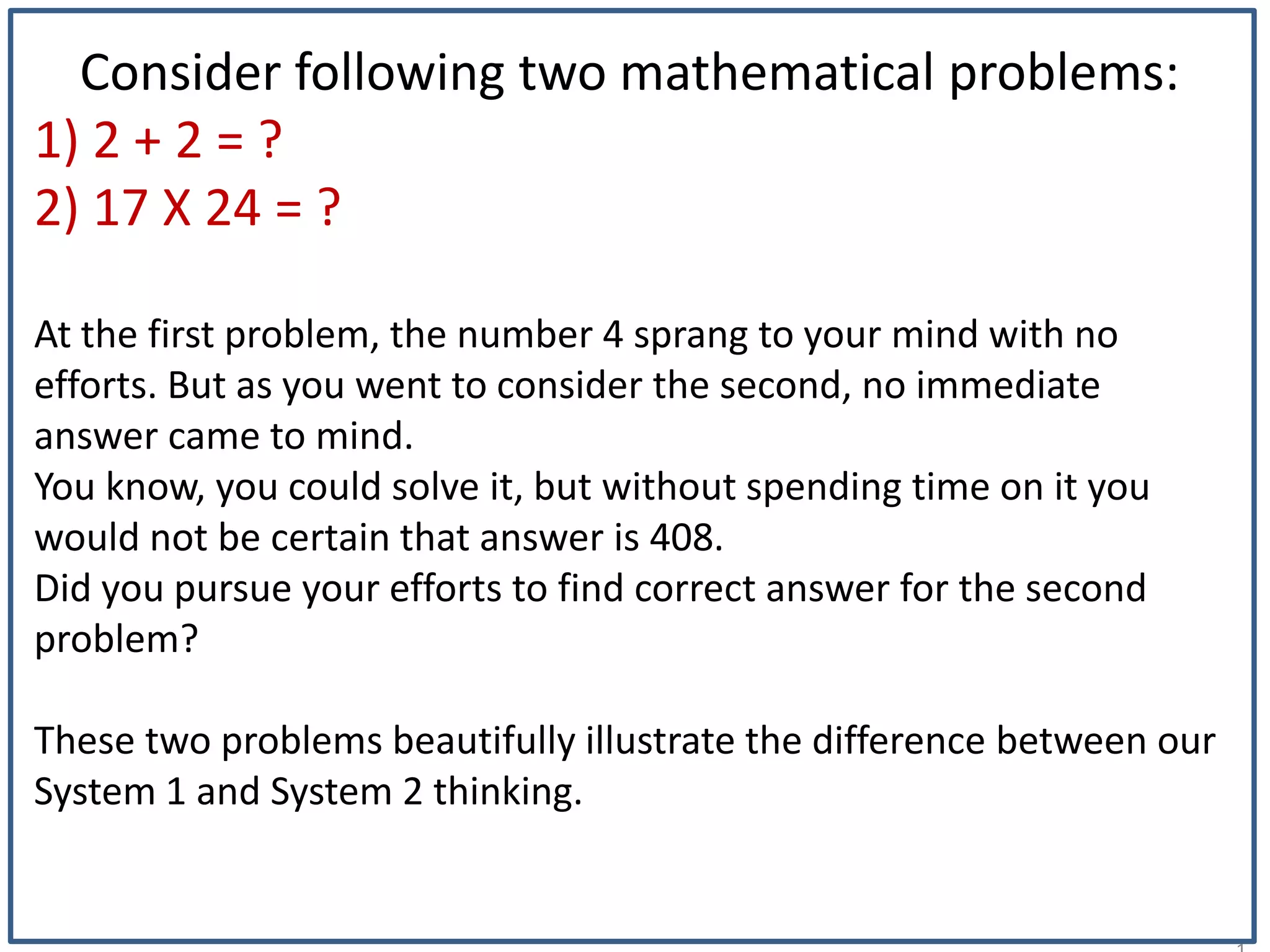 1
Consider following two mathematical problems:
1) 2 + 2 = ?
2) 17 X 24 = ?
At the first problem, the number 4 sprang to your mind with no
efforts. But as you went to consider the second, no immediate
answer came to mind.
You know, you could solve it, but without spending time on it you
would not be certain that answer is 408.
Did you pursue your efforts to find correct answer for the second
problem?
These two problems beautifully illustrate the difference between our
System 1 and System 2 thinking.
 