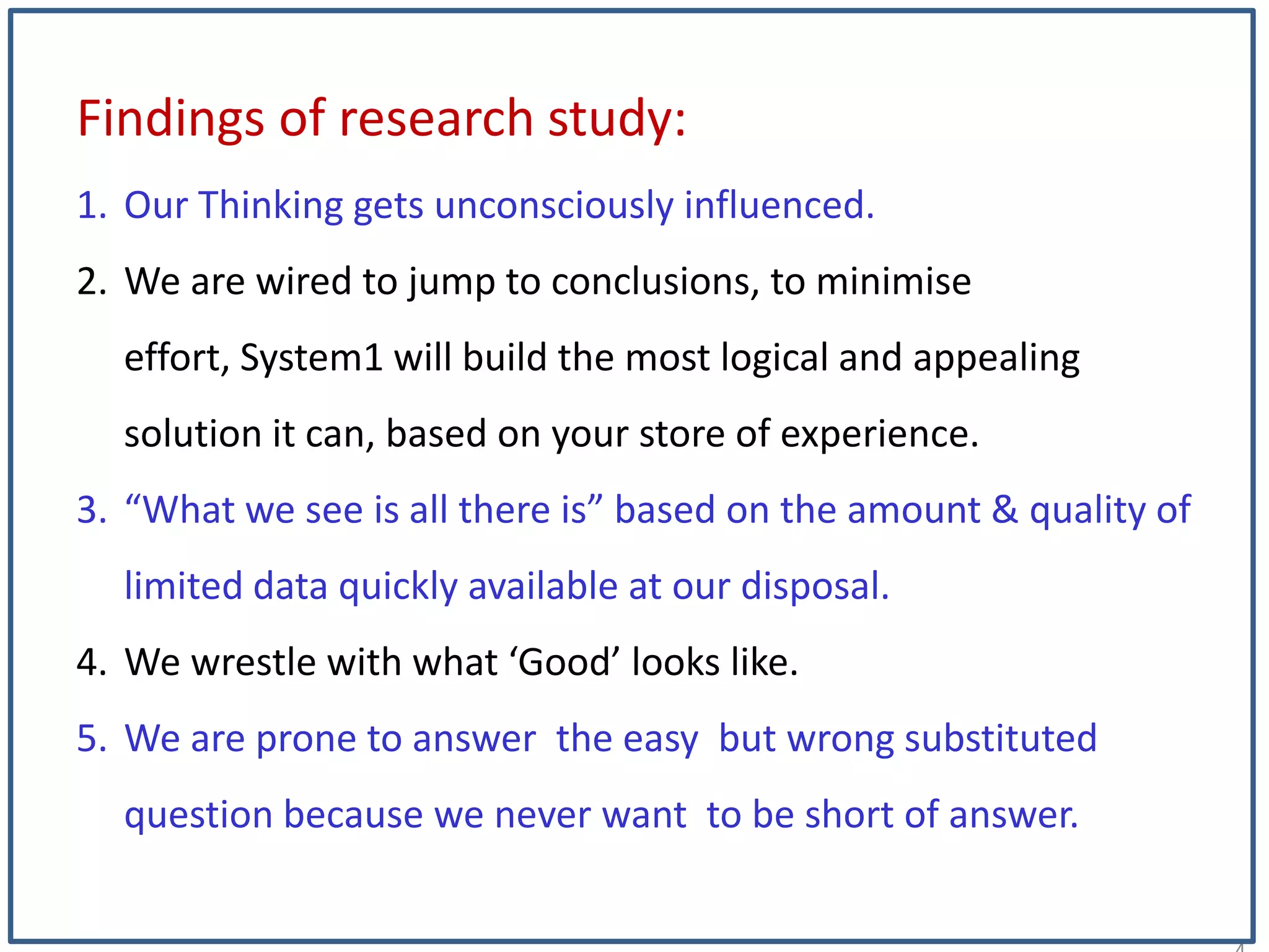 1
Findings of research study:
1. Our Thinking gets unconsciously influenced.
2. We are wired to jump to conclusions, to minimise
effort, System1 will build the most logical and appealing
solution it can, based on your store of experience.
3. “What we see is all there is” based on the amount & quality of
limited data quickly available at our disposal.
4. We wrestle with what ‘Good’ looks like.
5. We are prone to answer the easy but wrong substituted
question because we never want to be short of answer.
 