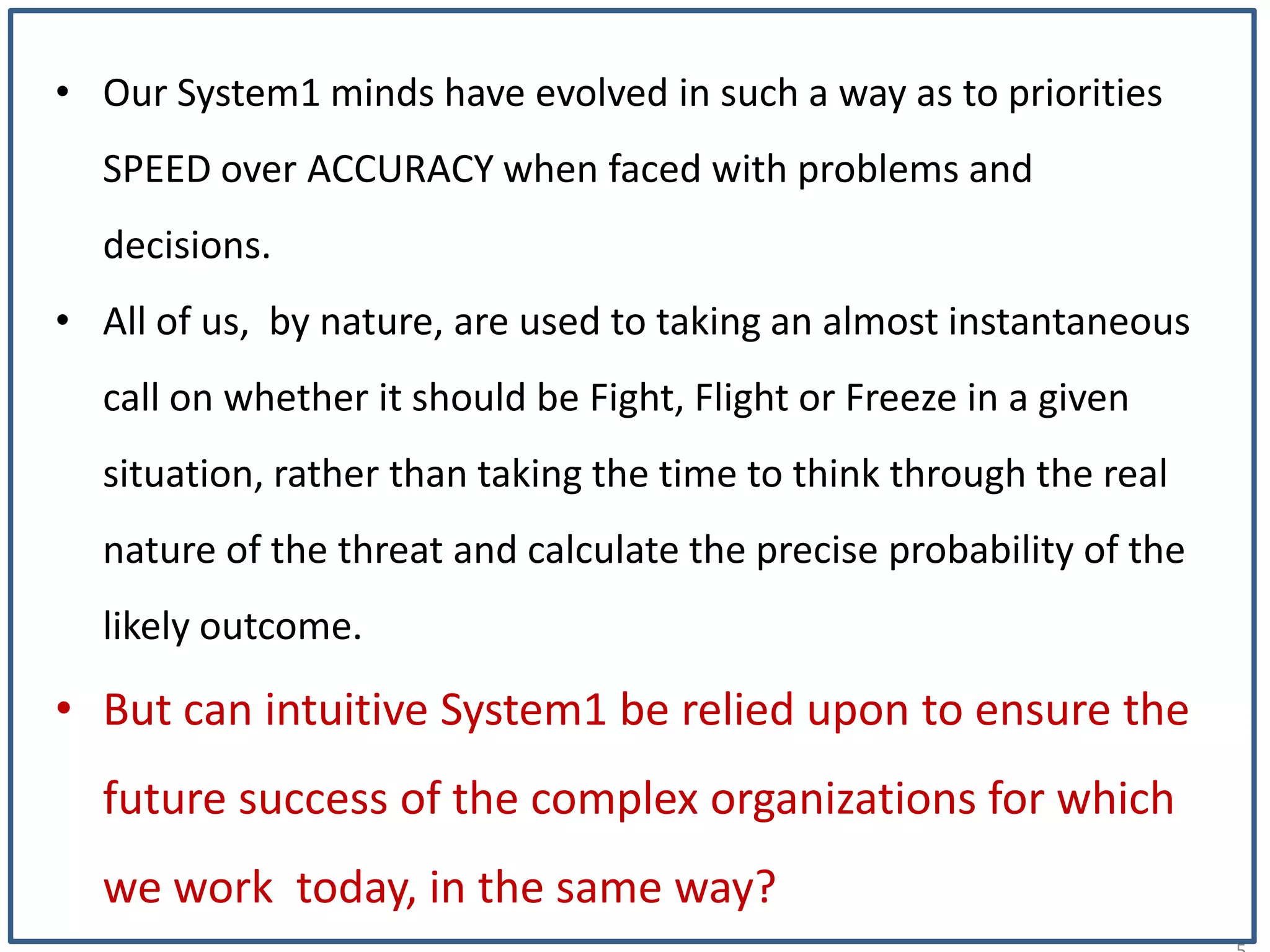 1
• Our System1 minds have evolved in such a way as to priorities
SPEED over ACCURACY when faced with problems and
decisions.
• All of us, by nature, are used to taking an almost instantaneous
call on whether it should be Fight, Flight or Freeze in a given
situation, rather than taking the time to think through the real
nature of the threat and calculate the precise probability of the
likely outcome.
• But can intuitive System1 be relied upon to ensure the
future success of the complex organizations for which
we work today, in the same way?
 