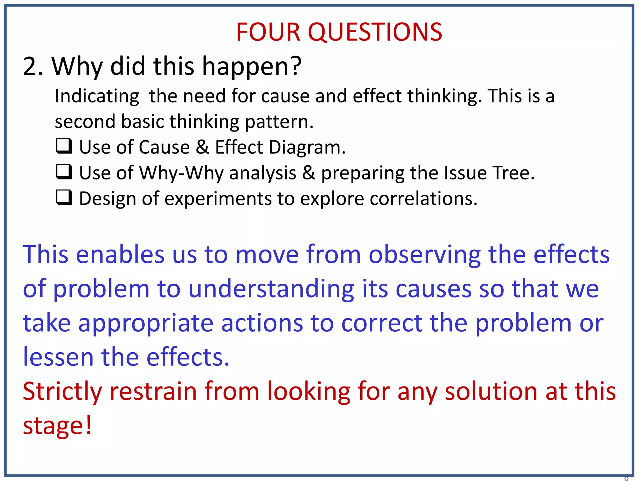 1
FOUR QUESTIONS
2. Why did this happen?
Indicating the need for cause and effect thinking. This is a
second basic thinking pattern.
 Use of Cause & Effect Diagram.
 Use of Why-Why analysis & preparing the Issue Tree.
 Design of experiments to explore correlations.
This enables us to move from observing the effects
of problem to understanding its causes so that we
take appropriate actions to correct the problem or
lessen the effects.
Strictly restrain from looking for any solution at this
stage!
 