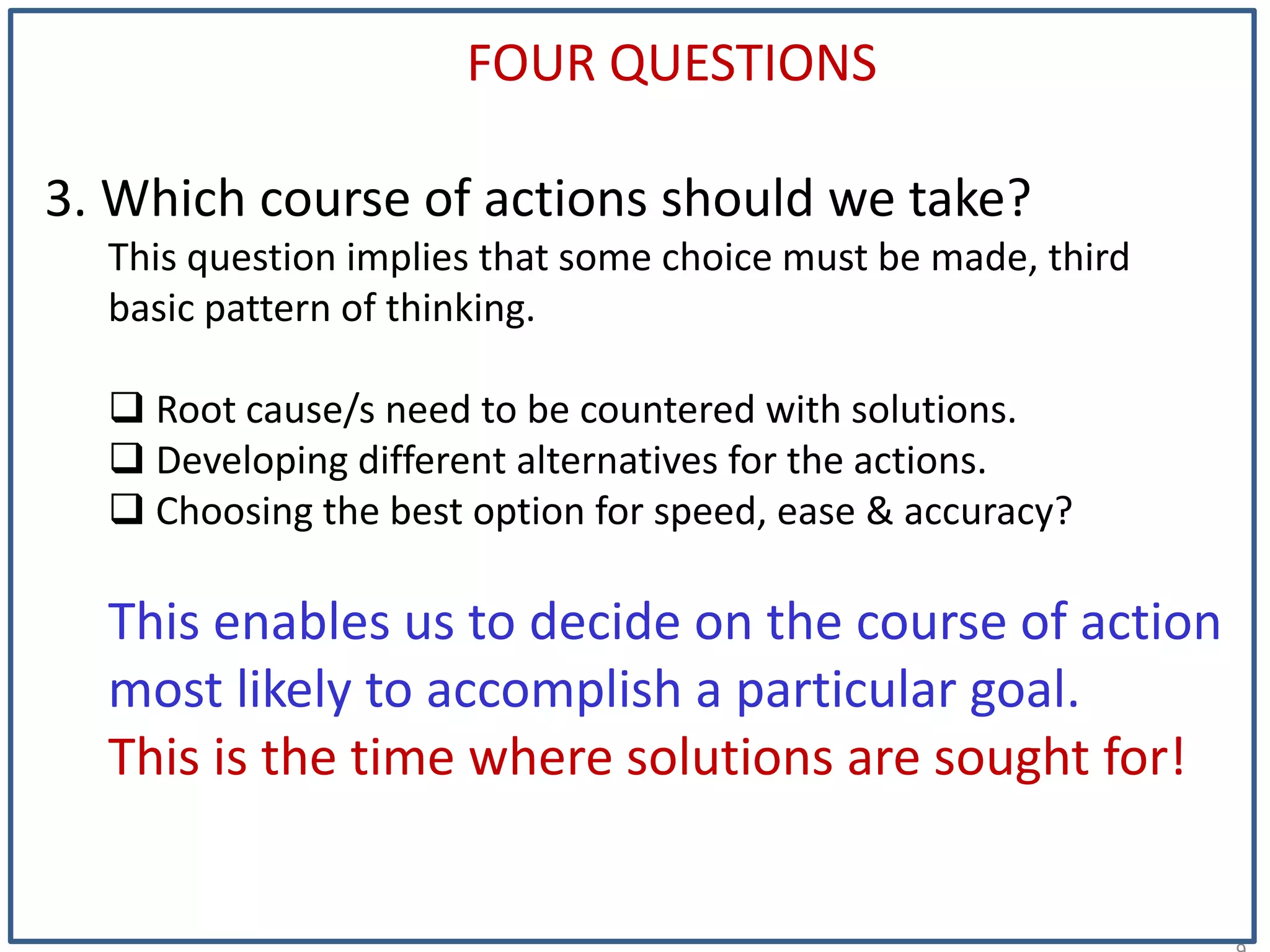 1
FOUR QUESTIONS
3. Which course of actions should we take?
This question implies that some choice must be made, third
basic pattern of thinking.
 Root cause/s need to be countered with solutions.
 Developing different alternatives for the actions.
 Choosing the best option for speed, ease & accuracy?
This enables us to decide on the course of action
most likely to accomplish a particular goal.
This is the time where solutions are sought for!
 