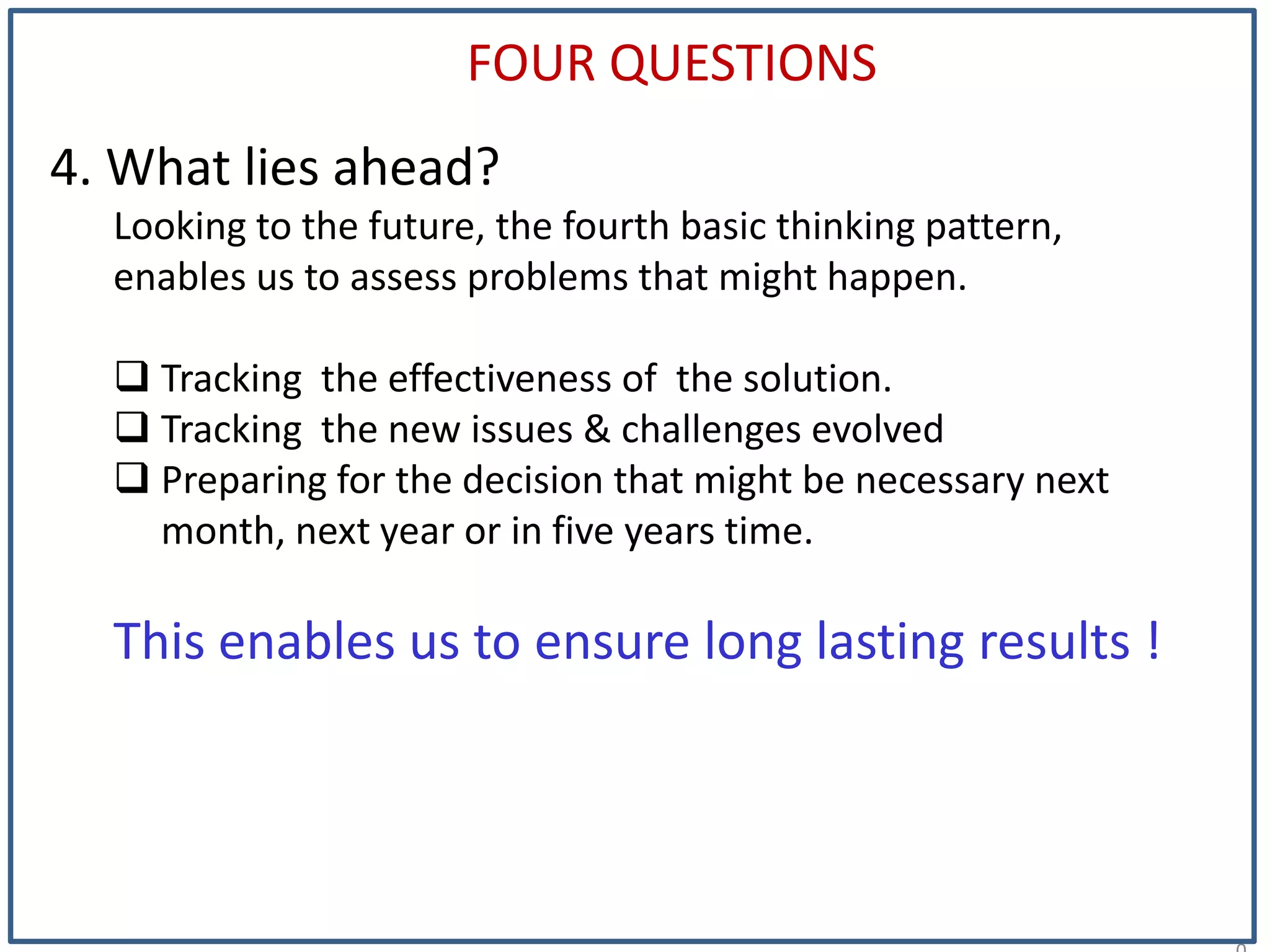 2
FOUR QUESTIONS
4. What lies ahead?
Looking to the future, the fourth basic thinking pattern,
enables us to assess problems that might happen.
 Tracking the effectiveness of the solution.
 Tracking the new issues & challenges evolved
 Preparing for the decision that might be necessary next
month, next year or in five years time.
This enables us to ensure long lasting results !
 