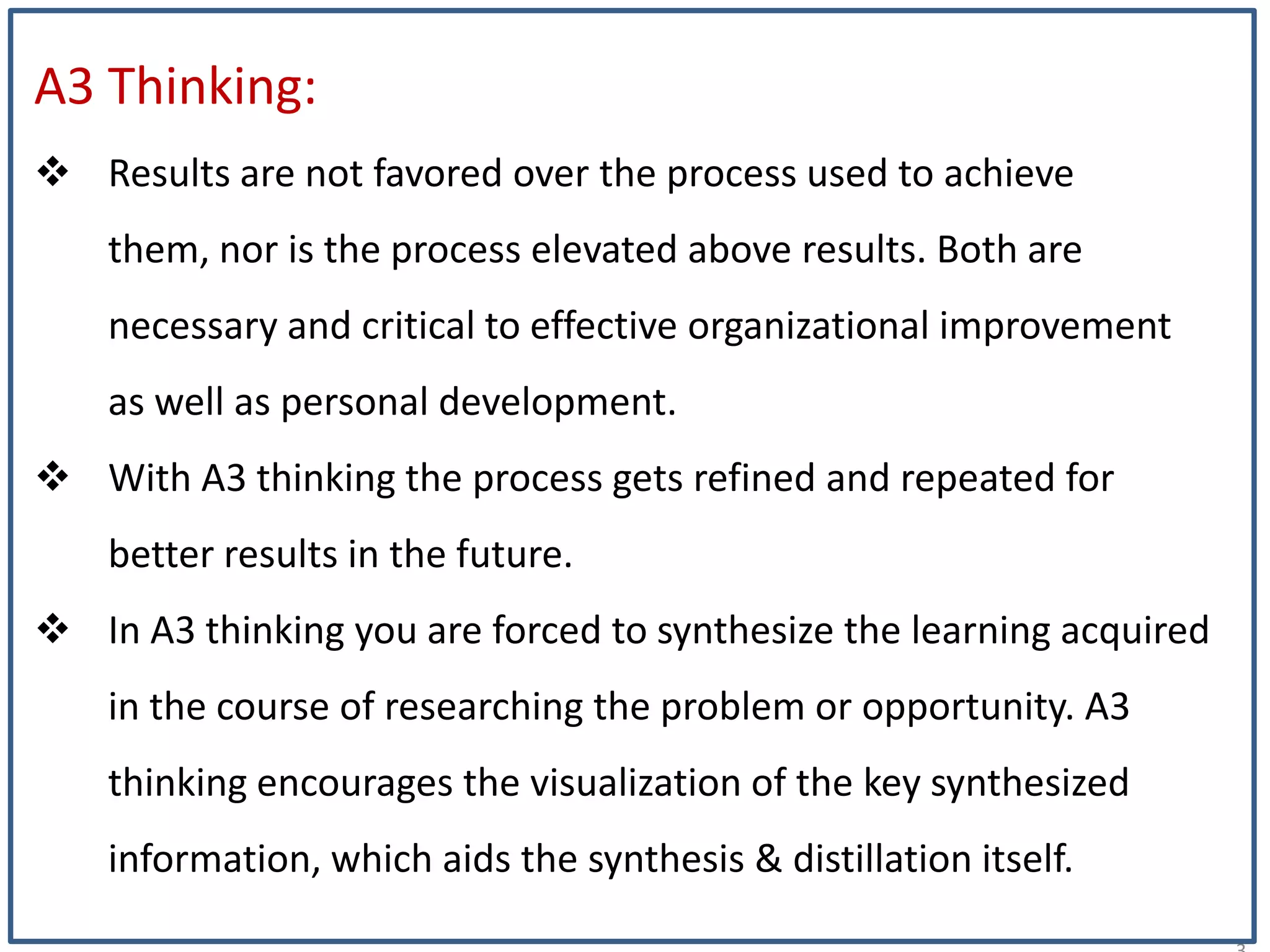 2
A3 Thinking:
 Results are not favored over the process used to achieve
them, nor is the process elevated above results. Both are
necessary and critical to effective organizational improvement
as well as personal development.
 With A3 thinking the process gets refined and repeated for
better results in the future.
 In A3 thinking you are forced to synthesize the learning acquired
in the course of researching the problem or opportunity. A3
thinking encourages the visualization of the key synthesized
information, which aids the synthesis & distillation itself.
 